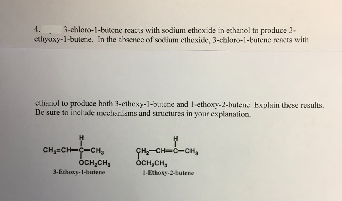 4.
3-chloro-1-butene reacts with sodium ethoxide in ethanol to produce 3-
ethyoxy-1-butene. In the absence of sodium ethoxide, 3-chloro-1-butene reacts with
ethanol to produce both 3-ethoxy-1-butene and 1-ethoxy-2-butene. Explain these results.
Be sure to include mechanisms and structures in your explanation.
H.
CH2=CH-C-CH3
ÓCH,CH3
GH,-CH=C-CH3
ÓCH,CH,
3-Ethoxy-1-butene
1-Ethoxy-2-butene
