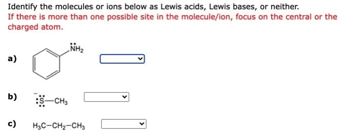 Identify the molecules or ions below as Lewis acids, Lewis bases, or neither.
If there is more than one possible site in the molecule/ion, focus on the central or the
charged atom.
LNH2
a)
b)
-CH3
c)
H3C-CH2-CH3
