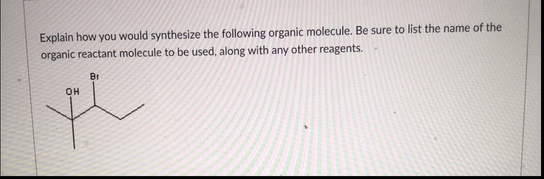 Explain how you would synthesize the following organic molecule. Be sure to list the name of the
organic reactant molecule to be used, along with any other reagents.
Br
OH

