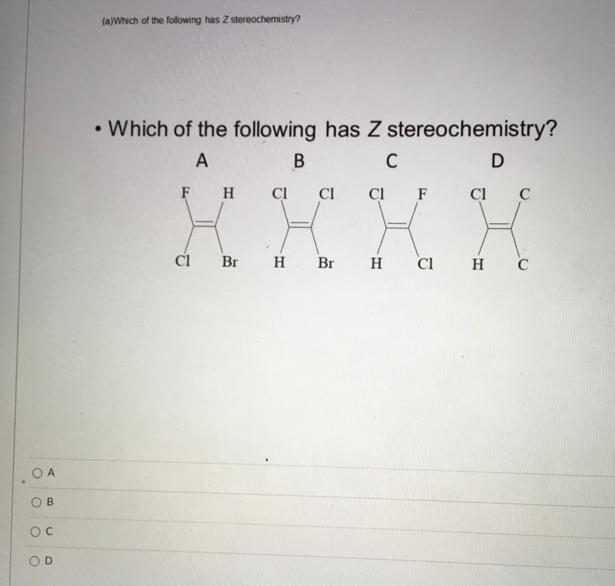 (a)Which of the following has Z stereochemistry?
• Which of the following has Z stereochemistry?
A
C
F H
CI
Cl
Cl F
Cl C
Ci
Br
H Br H
Cl
н с
O A
O B

