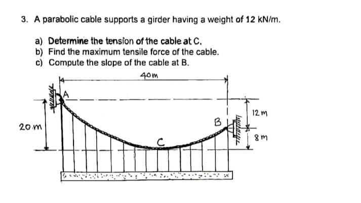 3. A parabolic cable supports a girder having a weight of 12 KN/m.
a) Determine the tension of the cable at C.
b) Find the maximum tensile force of the cable.
c) Compute the slope of the cable at B.
40m
12 m
B
20 m
8m
