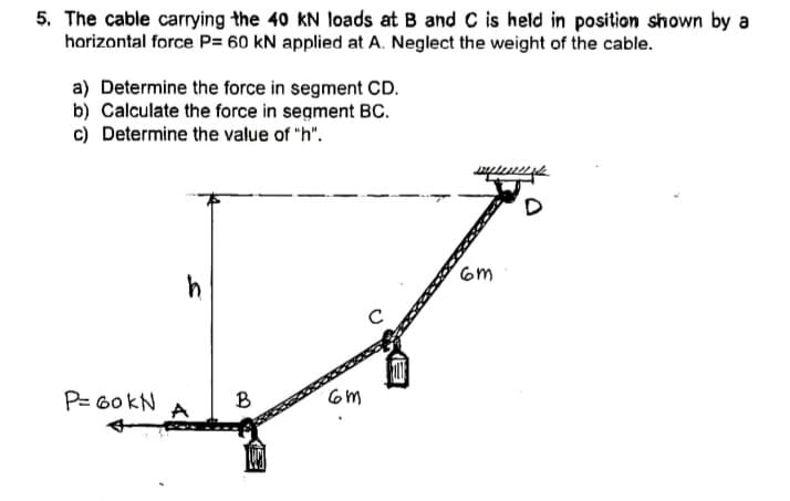 5. The cable carrying the 40 kN loads at B and C is held in position shown by a
horizontal force P= 60 kN applied at A. Neglect the weight of the cable.
a) Determine the force in segment CD.
b) Calculate the force in segment Bc.
c) Determine the value of "h".
6m
P= G0KN
B
om
A
