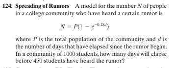124. Spreading of Rumors A model for the number N of people
in a college community who have heard a certain rumor is
N = P(1 – e015d)
where P is the total population of the community and d is
the number of days that have elapsed since the rumor began.
In a community of 1000 students, how many days will elapse
before 450 students have heard the rumor?
