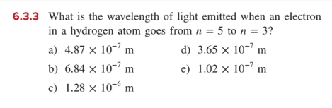 6.3.3 What is the wavelength of light emitted when an electron
in a hydrogen atom goes from n = 5 to n = 3?
a) 4.87 × 10-’ m
d) 3.65 × 10-7 m
b) 6.84 × 10-7 m
e) 1.02 × 10-" m
c) 1.28 × 10-6 m
