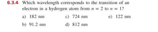 6.3.4 Which wavelength corresponds to the transition of an
electron in a hydrogen atom from n = 2 to n = 1?
a) 182 nm
c) 724 nm
e) 122 nm
b) 91.2 nm
d) 812 nm
