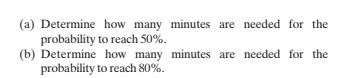 (a) Determine how many minutes are needed for the
probability to reach 50%.
(b) Determine how many minutes are needed for the
probability to reach 80%.
