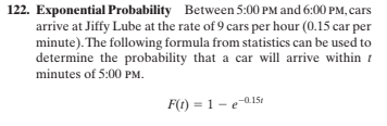 122. Exponential Probability Between 5:00 PM and 6:00 PM, cars
arrive at Jiffy Lube at the rate of 9 cars per hour (0.15 car per
minute). The following formula from statistics can be used to
determine the probability that a car will arrive within t
minutes of 5:00 PM.
F(t) = 1 - ea15t

