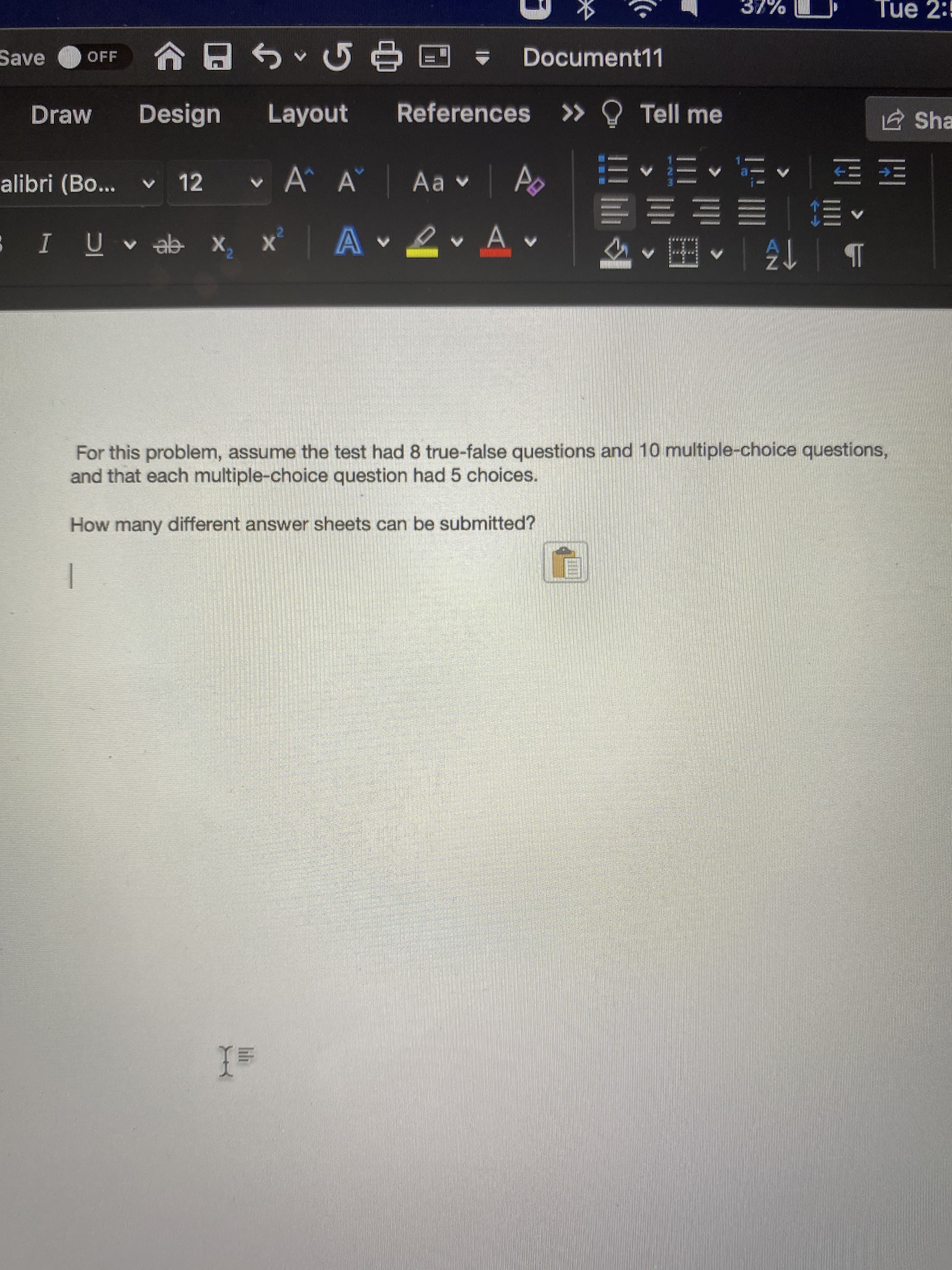 For this problem, assume the test had 8 true-false questions and 10 multiple-choice questions,
and that each multiple-choice question had 5 choices.
How many different answer sheets can be submitted?
