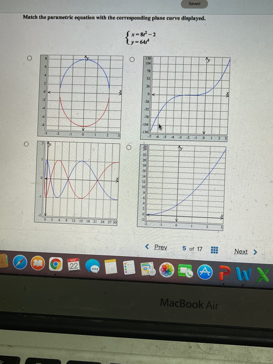 Saved
Match the parametric equation with the corresponding plane curve displayed.
{
x-87-2
y-644
130
104
6
78
52
2.
26
-26
-52
-78
-104
-130
-1
-5
-3
-2 -1
1
22
20
18
16
14
12
10
8.
4
2
12 15 18 21 24 27 30
-2
6.
<Prev
5 of 17
Next >
..
NOV
22
MacBook Air
