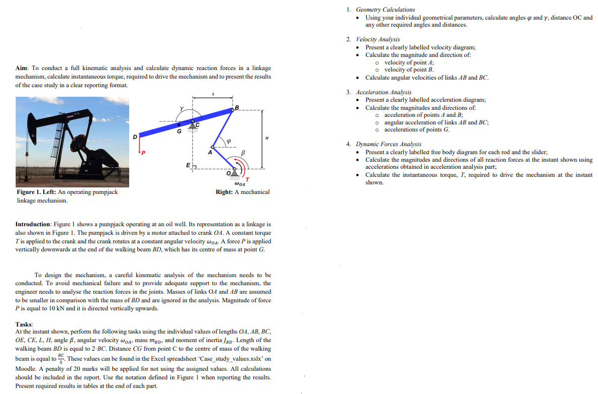 Aim: To conduct a full kinematic analysis and calculate dynamic reaction forces in a linkage
mechanism, calculate instantaneous torque, required to drive the mechanism and to present the results
of the case study in a clear reporting format.
Figure 1. Left: An operating pumpjack
linkage mechanism.
D
----
G
C
20
4
B
T
WOA
Right: A mechanical
Introduction: Figure 1 shows a pumpjack operating at an oil well. Its representation as a linkage is
also shown in Figure 1. The pumpjack is driven by a motor attached to crank OA. A constant torque
T' is applied to the crank and the crank rotates at a constant angular velocity WoA. A force P is applied
vertically downwards at the end of the walking beam BD, which has its centre of mass at point G.
To design the mechanism, a careful kinematic analysis of the mechanism needs to be
conducted. To avoid mechanical failure and to provide adequate support to the mechanism, the
engineer needs to analyse the reaction forces in the joints. Masses of links OA and AB are assumed
to be smaller in comparison with the mass of BD and are ignored in the analysis. Magnitude of force
P is equal to 10 kN and it is directed vertically upwards.
Tasks:
At the instant shown, perform the following tasks using the individual values of lengths OA, AB, BC,
OE, CE, L, H, angle B, angular velocity @o, mass mgp, and moment of inertia JBD. Length of the
walking beam BD is equal to 2-BC. Distance CG from point C to the centre of mass of the walking
beam is equal to. These values can be found in the Excel spreadsheet 'Case_study_values.xslx' on
Moodle. A penalty of 20 marks will be applied for not using the assigned values. All calculations
should be included in the report. Use the notation defined in Figure 1 when reporting the results.
Present required results in tables at the end of each part.
1. Geometry Calculations
• Using your individual geometrical parameters, calculate angles and y, distance OC and
any other required angles and distances.
2. Velocity Analysis
• Present a clearly labelled velocity diagram;
Calculate the magnitude and direction of:
o velocity of point A;
o velocity of point B.
• Calculate angular velocities of links AB and BC.
3. Acceleration Analysis
• Present a clearly labelled acceleration diagram;
Calculate the magnitudes and directions of:
o acceleration of points A and B;
o angular acceleration of links AB and BC;
o accelerations of points G.
4. Dynamic Forces Analysis
Present a clearly labelled free body diagram for each rod and the slider;
Calculate the magnitudes and directions of all reaction forces at the instant shown using
accelerations obtained in acceleration analysis part;
Calculate the instantaneous torque, T, required to drive the mechanism at the instant
shown.