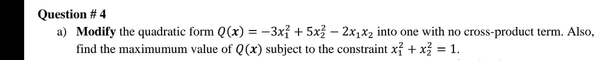 Question # 4
a) Modify the quadratic form Q(x) = -3xỉ + 5x – 2x1x2 into one with no cross-product term. Also,
find the maximumum value of Q (x) subject to the constraint xỉ + x = 1.
