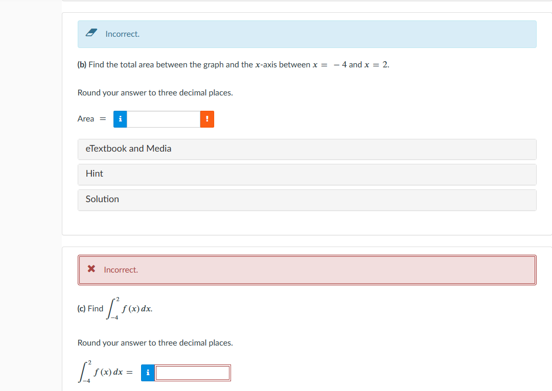 (b) Find the total area between the graph and the x-axis between x = - 4 and x = 2.
Round your answer to three decimal places.
Incorrect.
Area = i
eTextbook and Media
Hint
Solution
* Incorrect.
(c) Find
[
[₁
f (x) dx.
Round your answer to three decimal places.
f (x) dx =
!
i