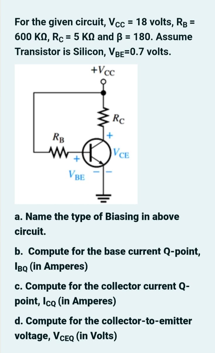 For the given circuit, Vcc = 18 volts, Rg =
600 KO, Rc = 5 KN and B = 180. Assume
%3D
%3D
%3D
Transistor is Silicon, VBE=0.7 volts.
+Vcc
Rc
RB
VCE
VBE
a. Name the type of Biasing in above
circuit.
b. Compute for the base current Q-point,
IBQ (in Amperes)
c. Compute for the collector current Q-
point, Ico (in Amperes)
d. Compute for the collector-to-emitter
voltage, VCEQ (in Volts)
