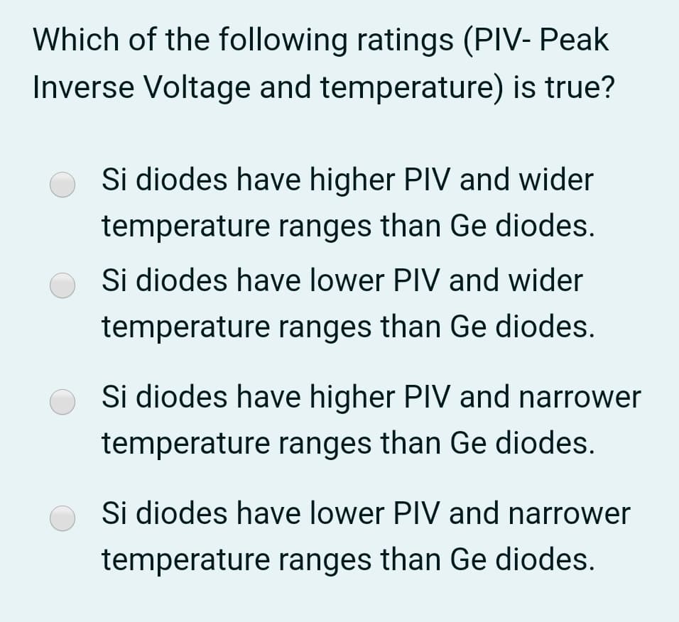 Which of the following ratings (PIV- Peak
Inverse Voltage and temperature) is true?
O Si diodes have higher PIV and wider
temperature ranges than Ge diodes.
Si diodes have lower PIV and wider
temperature ranges than Ge diodes.
Si diodes have higher PIV and narrower
temperature ranges than Ge diodes.
Si diodes have lower PIV and narrower
temperature ranges than Ge diodes.
