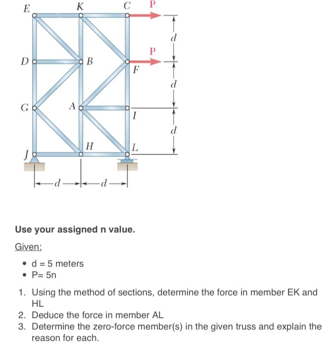 E
K
с Р
d
Do
F
d
A
I
d
H
|L
J
Use your assigned n value.
Given:
• d = 5 meters
• P= 5n
1. Using the method of sections, determine the force in member EK and
HL
2. Deduce the force in member AL
3. Determine the zero-force member(s) in the given truss and explain the
reason for each.
