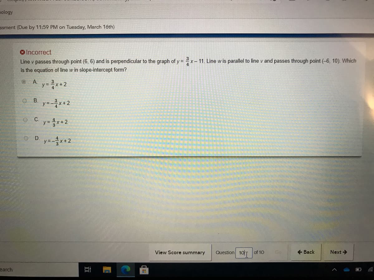 pology
ssment (Due by 11:59 PM on Tuesday, March 16th)
O Incorrect
Line v passes through point (6, 6) and is perpendicular to the graph of y =
is the equation of line w in slope-intercept form?
3
x – 11. Line w is parallel to line v and passes through point (-6, 10). Which
*-
A y=x+2
OB.
y=-*+2
C.
y= x+2
O D y=*+2
View Score summary
Question 10T of 10
+ Back
Next>
earch
