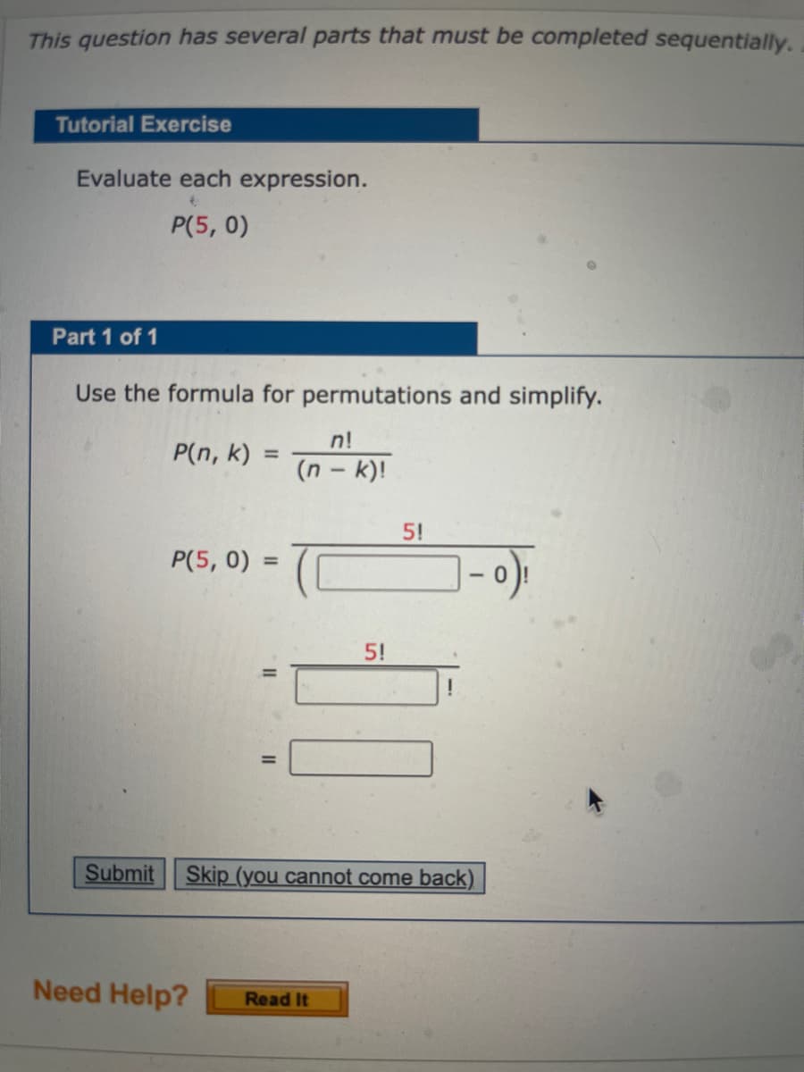 This question has several parts that must be completed sequentially.
Tutorial Exercise
Evaluate each expression.
P(5, 0)
Part 1 of 1
Use the formula for permutations and simplify.
n!
P(n, k)
(n – k)!
5!
P(5, 0)
%3D
- 0
5!
Submit
Skip (you cannot come back)
Need Help?
Read It

