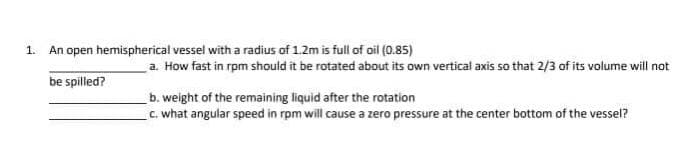 1.
An open hemispherical vessel with a radius of 1.2m is full of oil (0.85)
a. How fast in rpm should it be rotated about its own vertical axis so that 2/3 of its volume will not
be spilled?
b. weight of the remaining liquid after the rotation
C. what angular speed in rpm will cause a zero pressure at the center bottom of the vessel?
