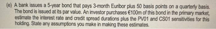 (e) A bank issues a 5-year bond that pays 3-month Euribor plus 50 basis points on a quarterly basis.
The bond is issued at its par value. An investor purchases €100m of this bond in the primary market,
estimate the interest rate and credit spread durations plus the PV01 and CS01 sensitivities for this
holding. State any assumptions you make in making these estimates.
