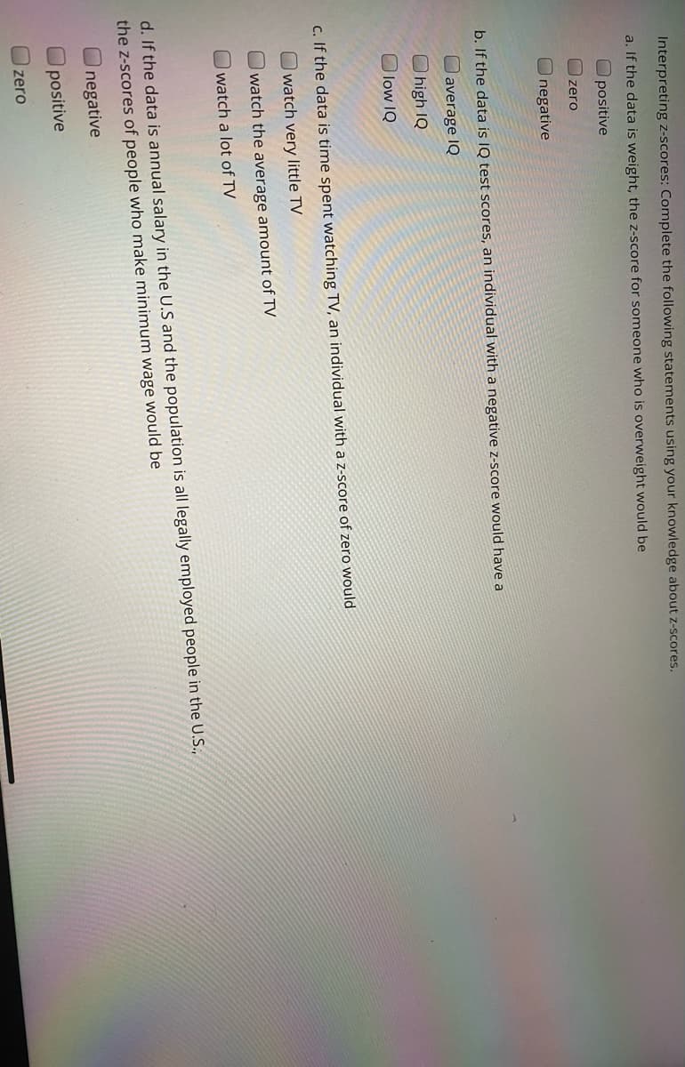 Interpreting z-scores: Complete the following statements using your knowledge about z-scores.
a. If the data is weight, the z-score for someone who is overweight would be
O positive
zero
Inegative
b. If the data is IQ test scores, an individual with a negative z-score would have a
average IQ
high IQ
O low IQ
c. If the data is time spent watching TV, an individual with a z-score of zero would
watch very little TV
watch the average amount of TV
watch a lot of TV
d. If the data is annual salary in the U.S and the population is all legally employed people in the U.S.,
the z-scores of people who make minimum wage would be
Inegative
positive
zero
