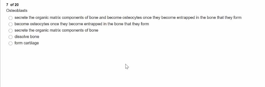 7 of 20
Osteoblasts
secrete the organic matrix components of bone and become osteocytes once they become entrapped in the bone that they form
become osteocytes once they become entrapped in the bone that they form
secrete the organic matrix components of bone
dissolve bone
form cartilage
