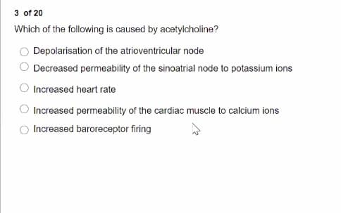 3 of 20
Which of the following is caused by acetylcholine?
Depolarisation of the atrioventricular node
Decreased permeability of the sinoatrial node to potassium ions
Increased heart rate
Increased permeability of the cardiac muscle to calcium ions
Increased baroreceptor firing
