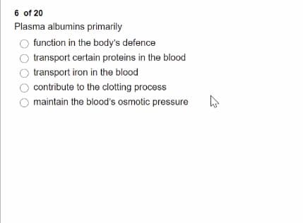 6 of 20
Plasma albumins primarily
function in the body's defence
transport certain proteins in the blood
transport iron in the blood
contribute to the clotting process
maintain the blood's osmotic pressure
