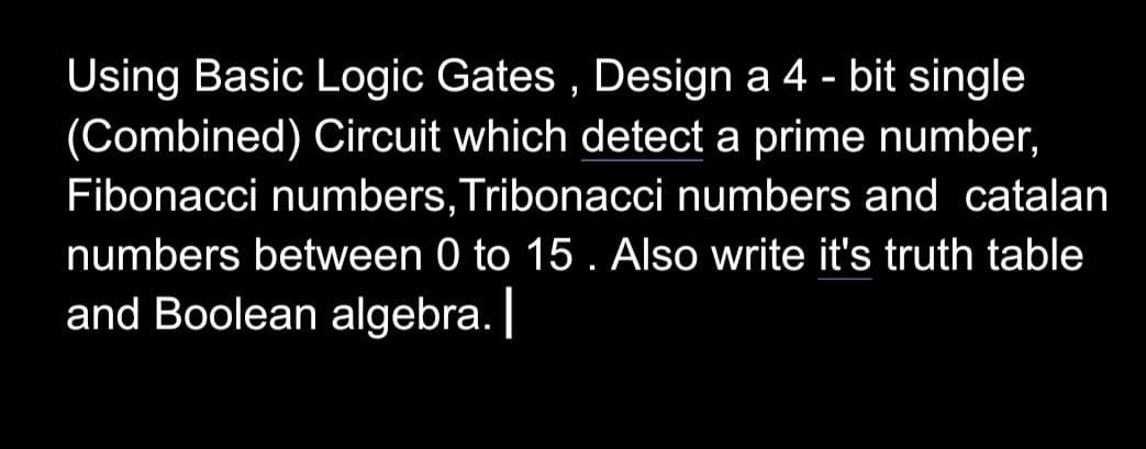 Using Basic Logic Gates, Design a 4-bit single
(Combined) Circuit which detect a prime number,
Fibonacci numbers, Tribonacci numbers and catalan
numbers between 0 to 15. Also write it's truth table
and Boolean algebra. |