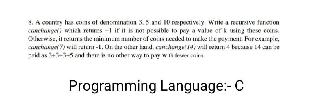 8. A country has coins of denomination 3, 5 and 10 respectively. Write a recursive function
canchange() which returns -1 if it is not possible to pay a value of k using these coins.
Otherwise, it returns the minimum number of coins needed to make the payment. For example,
canchange(7) will return -1. On the other hand, canchange(14) will return 4 because 14 can be
paid as 3+3+3+5 and there is no other way to pay with fewer coins
Programming Language:- C