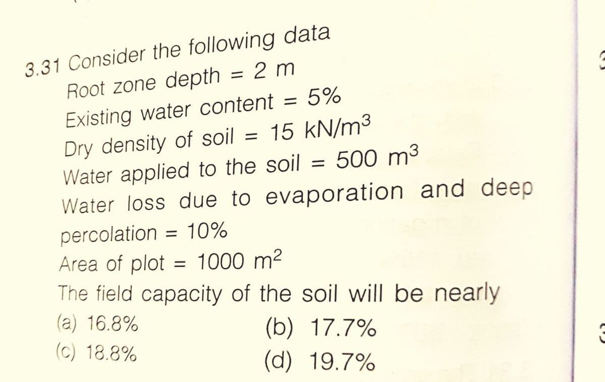 3.31 Consider the following data
Root zone depth = 2 m
Existing water content = 5%
Dry density of soil = 15 kN/m³
Water applied to the soil = 500 m³
Water loss due to evaporation and deep
percolation = 10%
Area of plot = 1000 m²
The field capacity of the soil will be nearly
(a) 16.8%
(b) 17.7%
(c) 18.8%
(d) 19.7%
3