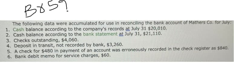 B859
The following data were accumulated for use in reconciling the bank account of Mathers Co. for July:
1. Cash balance according to the company's records at July 31 $20,010.
2. Cash balance according to the bank statement at July 31, $21,110.
3. Checks outstanding, $4,060.
4. Deposit in transit, not recorded by bank, $3,260.
5. A check for $480 in payment of an account was erroneously recorded in the check register as $840.
6. Bank debit memo for service charges, $60.