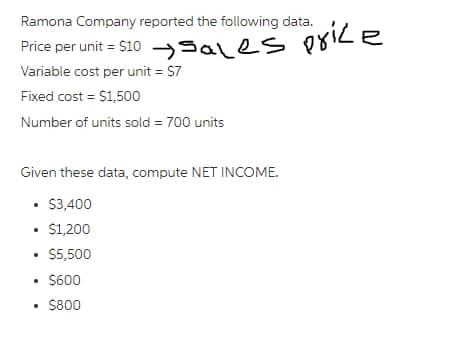 Ramona Company reported the following data.
Price per unit = $10 Sales price
Variable cost per unit = $7
Fixed cost = $1,500
Number of units sold = 700 units
Given these data, compute NET INCOME.
• $3,400
• $1,200
• $5,500
• $600
.
• $800