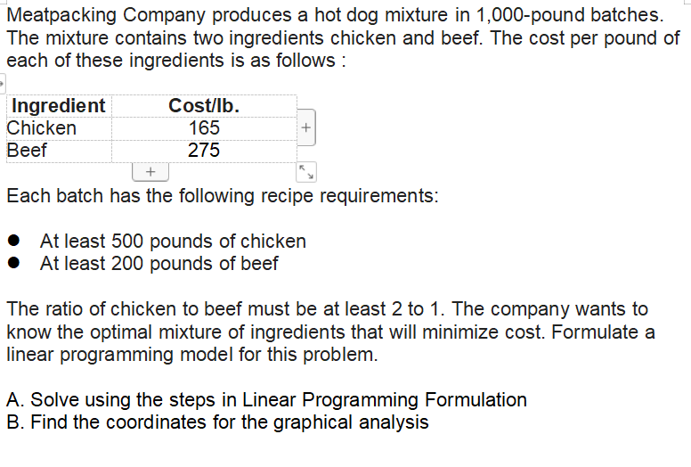 Meatpacking Company produces a hot dog mixture in 1,000-pound batches.
The mixture contains two ingredients chicken and beef. The cost per pound of
each of these ingredients is as follows :
Ingredient
Chicken
Вef
Cost/lb.
165
275
Each batch has the following recipe requirements:
At least 500 pounds of chicken
At least 200 pounds of beef
The ratio of chicken to beef must be at least 2 to 1. The company wants to
know the optimal mixture of ingredients that will minimize cost. Formulate a
linear programming model for this problem.
A. Solve using the steps in Linear Programming Formulation
B. Find the coordinates for the graphical analysis
