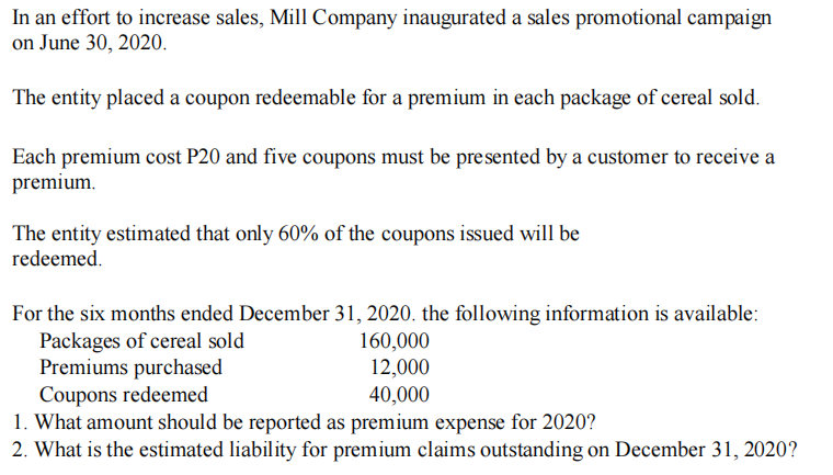 In an effort to increase sales, Mill Company inaugurated a sales promotional campaign
on June 30, 2020.
The entity placed a coupon redeemable for a premium in each package of cereal sold.
Each premium cost P20 and five coupons must be presented by a customer to receive a
premium.
The entity estimated that only 60% of the coupons issued will be
redeemed.
For the six months ended December 31, 2020. the following information is available:
Packages of cereal sold
Premiums purchased
Coupons redeemed
1. What amount should be reported as premium expense for 2020?
2. What is the estimated liability for premium claims outstanding on December 31, 2020?
160,000
12,000
40,000
