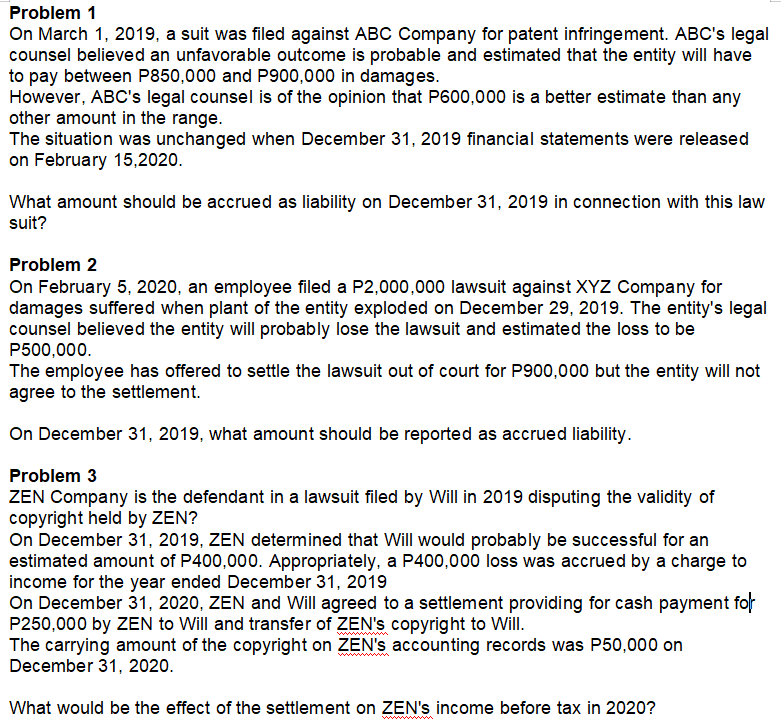 Problem 1
On March 1, 2019, a suit was filed against ABC Company for patent infringement. ABC's legal
counsel believed an unfavorable outcome is probable and estimated that the entity will have
to pay between P850,000 and P900,000 in damages.
However, ABC's legal counsel is of the opinion that P600,000 is a better estimate than any
other amount in the range.
The situation was unchanged when December 31, 2019 financial statements were released
on February 15,2020.
What amount should be accrued as liability on December 31, 2019 in connection with this law
suit?
Problem 2
On February 5, 2020, an employee filed a P2,000,000 lawsuit against XYZ Company for
damages suffered when plant of the entity exploded on December 29, 2019. The entity's legal
counsel believed the entity will probably lose the lawsuit and estimated the loss to be
P500,000.
The employee has offered to settle the lawsuit out of court for P900,000 but the entity will not
agree to the settlement.
On December 31, 2019, what amount should be reported as accrued liability.
Problem 3
ZEN Company is the defendant in a lawsuit filed by Will in 2019 disputing the validity of
copyright held by ZEN?
On December 31, 2019, ZEN determined that Will would probably be successful for an
estimated amount of P400,000. Appropriately, a P400,000 loss was accrued by a charge to
income for the year ended December 31, 2019
On December 31, 2020, ZEN and Will agreed to a settlement providing for cash payment for
P250,000 by ZEN to Will and transfer of ZEN's copyright to Will.
The carrying amount of the copyright on ZEN's accounting records was P50,000 on
December 31, 2020.
ww
What would be the effect of the settlement on ZEN's income before tax in 2020?
wwww
