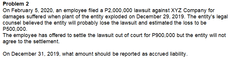 Problem 2
On February 5, 2020, an employee filed a P2,000,000 lawsuit against XYZ Company for
damages suffered when plant of the entity exploded on December 29, 2019. The entity's legal
counsel believed the entity will probably lose the lawsuit and estimated the loss to be
P500,000.
The employee has offered to settle the lawsuit out of court for P900,000 but the entity will not
agree to the settlement.
On December 31, 2019, what amount should be reported as accrued liability.
