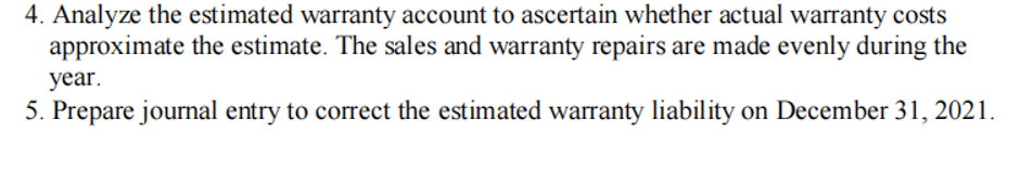 4. Analyze the estimated warranty account to ascertain whether actual warranty costs
approximate the estimate. The sales and warranty repairs are made evenly during the
year.
5. Prepare journal entry to correct the estimated warranty liability on December 31, 2021.
