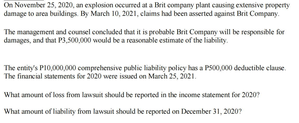 On November 25, 2020, an explosion occurred at a Brit company plant causing extensive property
damage to area buildings. By March 10, 2021, claims had been asserted against Brit Company.
The management and counsel concluded that it is probable Brit Company will be responsible for
damages, and that P3,500,000 would be a reasonable estimate of the liability.
The entity's P10,000,000 comprehensive public liability policy has a P500,000 deductible clause.
The financial statements for 2020 were issued on March 25, 2021.
What amount of loss from lawsuit should be reported in the income statement for 2020?
What amount of liability from lawsuit should be reported on December 31, 2020?
