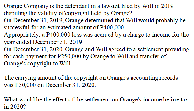 Orange Company is the defendant in a lawsuit filed by Will in 2019
disputing the validity of copyright held by Orange?
On December 31, 2019, Orange determined that Will would probably be
successful for an estimated amount of P400,000.
Appropriately, a P400,000 loss was accrued by a charge to income for the
year ended December 31, 2019
On December 31, 2020, Orange and Will agreed to a settlement providing
for cash payment for P250,000 by Orange to Will and transfer of
Orange's copyright to Will.
The carrying amount of the copyright on Orange's accounting records
was P50,000 on December 31, 2020.
What would be the effect of the settlement on Orange's income before tax
in 2020?
