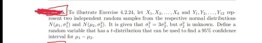 5. To illustrate Exercise 4.2.24, let X1, X2,..., X9 and Y1, Y2,..., Y12 rep-
resent two independent random samples from the respective normal distributions
N(u1,07) and N(42, 03). It is given that of = 303, but o is unknown. Define a
random variable that has a t-distribution that can be used to find a 95% confidence
interval for µi – #2.
