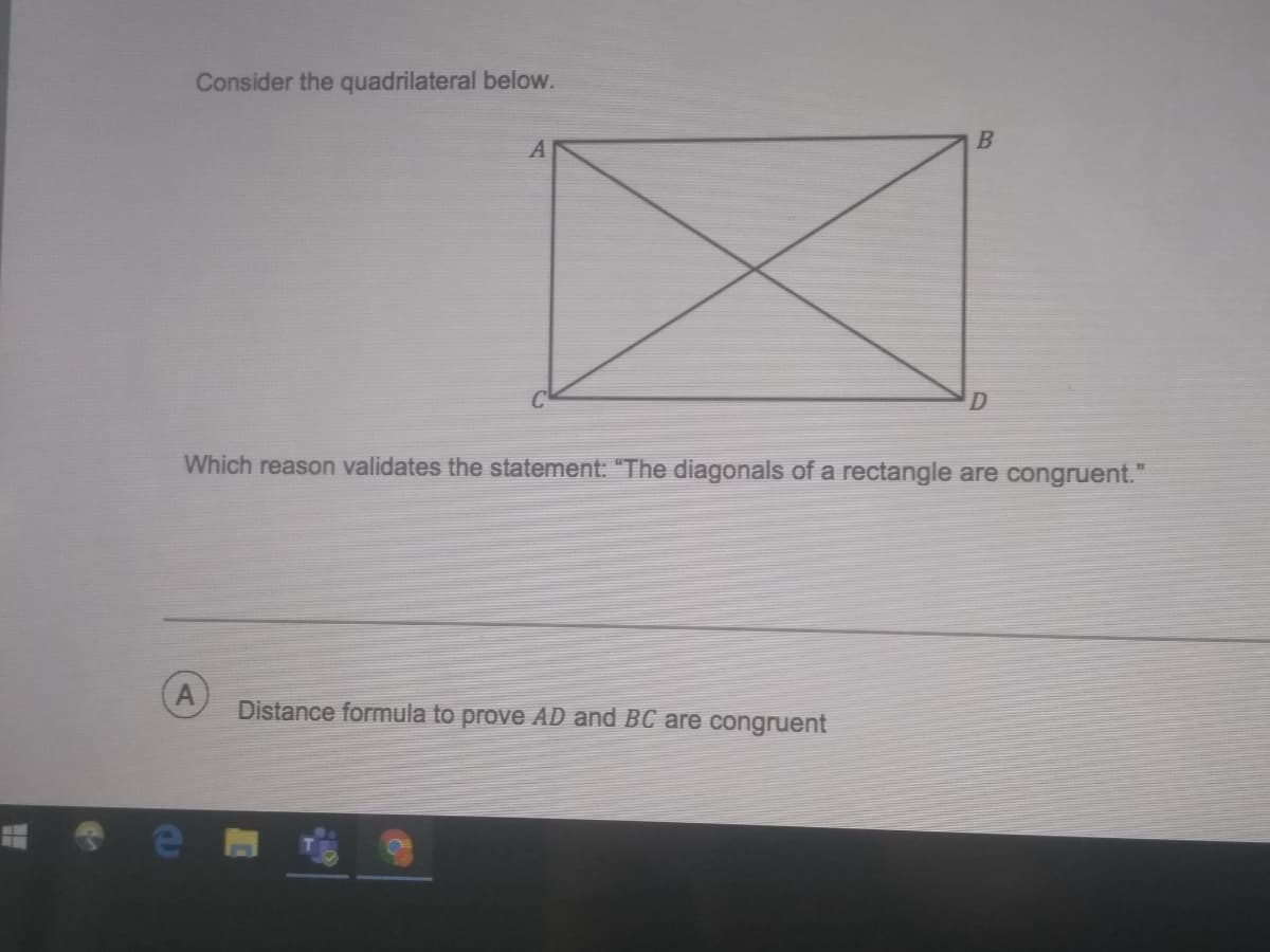 Consider the quadrilateral below.
Which reason validates the statement: "The diagonals of a rectangle are congruent."
Distance formula to prove AD and BC are congruent
