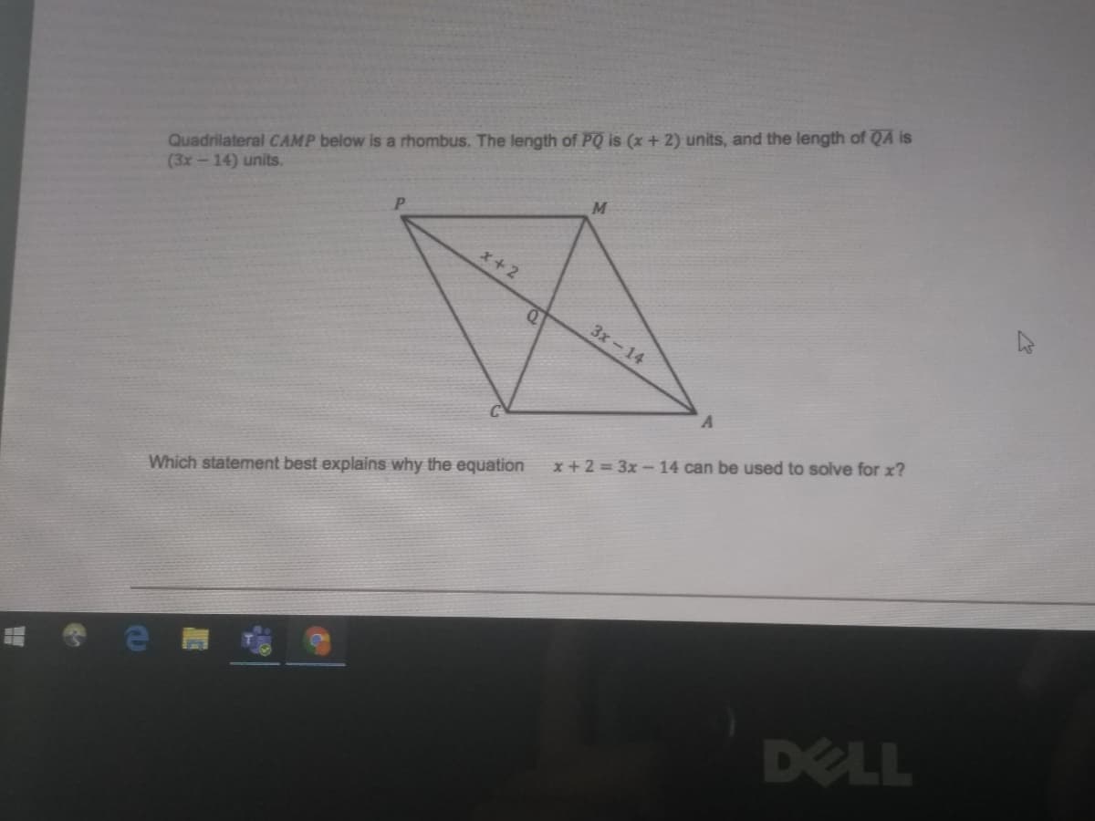 Quadrilateral CAMP below is a rhombus, The length of PQ is (x + 2) units, and the length of QA is
(3x-14) units.
x+2
3x-14
x + 2 = 3x-14 can be used to solve for x?
Which statement best explains why the equation
DELL
