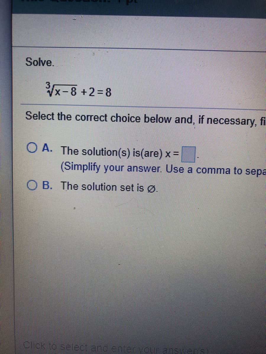 Solve.
x-8 +2=8
Select the correct choice below and, if necessary, fi
O A. The solution(s) is(are) x =
(Simplify your answer. Use a comma to sepa
O B. The solution set is Ø.
clckioseect and enterVoutenske
