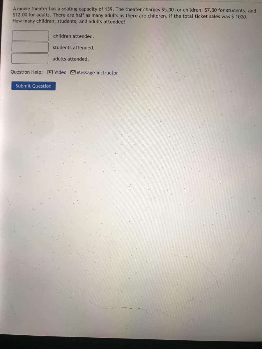 A movie theater has a seating capacity of 139. The theater charges $5.00 for children, $7.00 for students, and
$12.00 for adults. There are half as many adults as there are children. If the total ticket sales was $ 1000,
How many children, students, and adults attended?
children attended.
students attended.
adults attended.
Question Help: D Video M Message instructor
Submit Question
