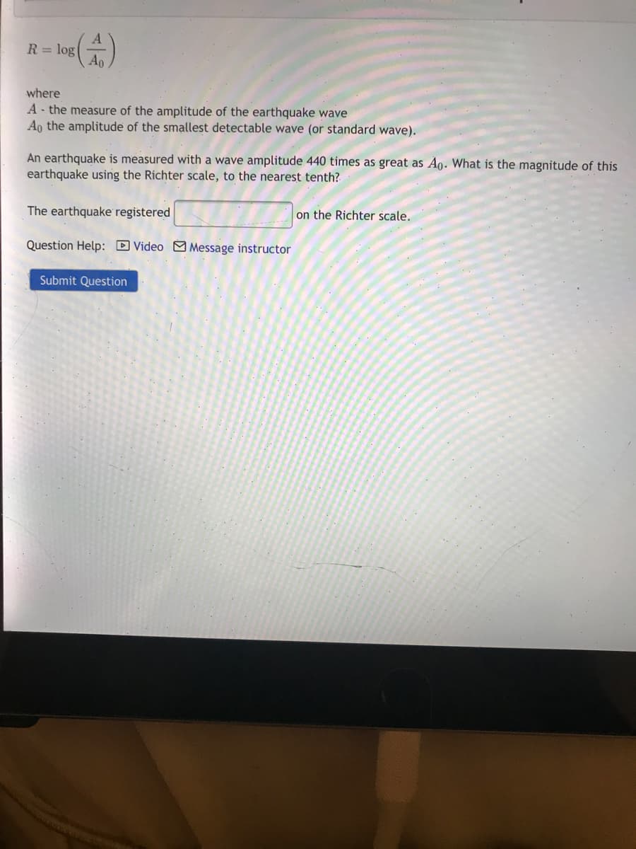 R = log
Ao
where
A - the measure of the amplitude of the earthquake wave
Ao the amplitude of the smallest detectable wave (or standard wave).
An earthquake is measured with a wave amplitude 440 times as great as Ao. What is the magnitude of this
earthquake using the Richter scale, to the nearest tenth?
The earthquake registered
on the Richter scale.
Question Help: DVideo M Message instructor
Submit Question
