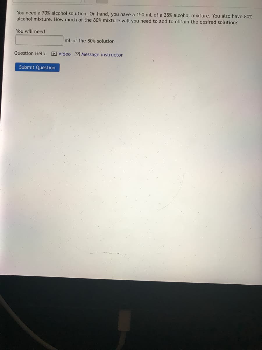 You need a 70% alcohol solution. On hand, you have a 150 mL of a 25% alcohol mixture. You also have 80%
alcohol mixture. How much of the 80% mixture will you need to add to obtain the desired solution?
You will need
mL of the 80% solution
Question Help: D Video M Message instructor
Submit Question
