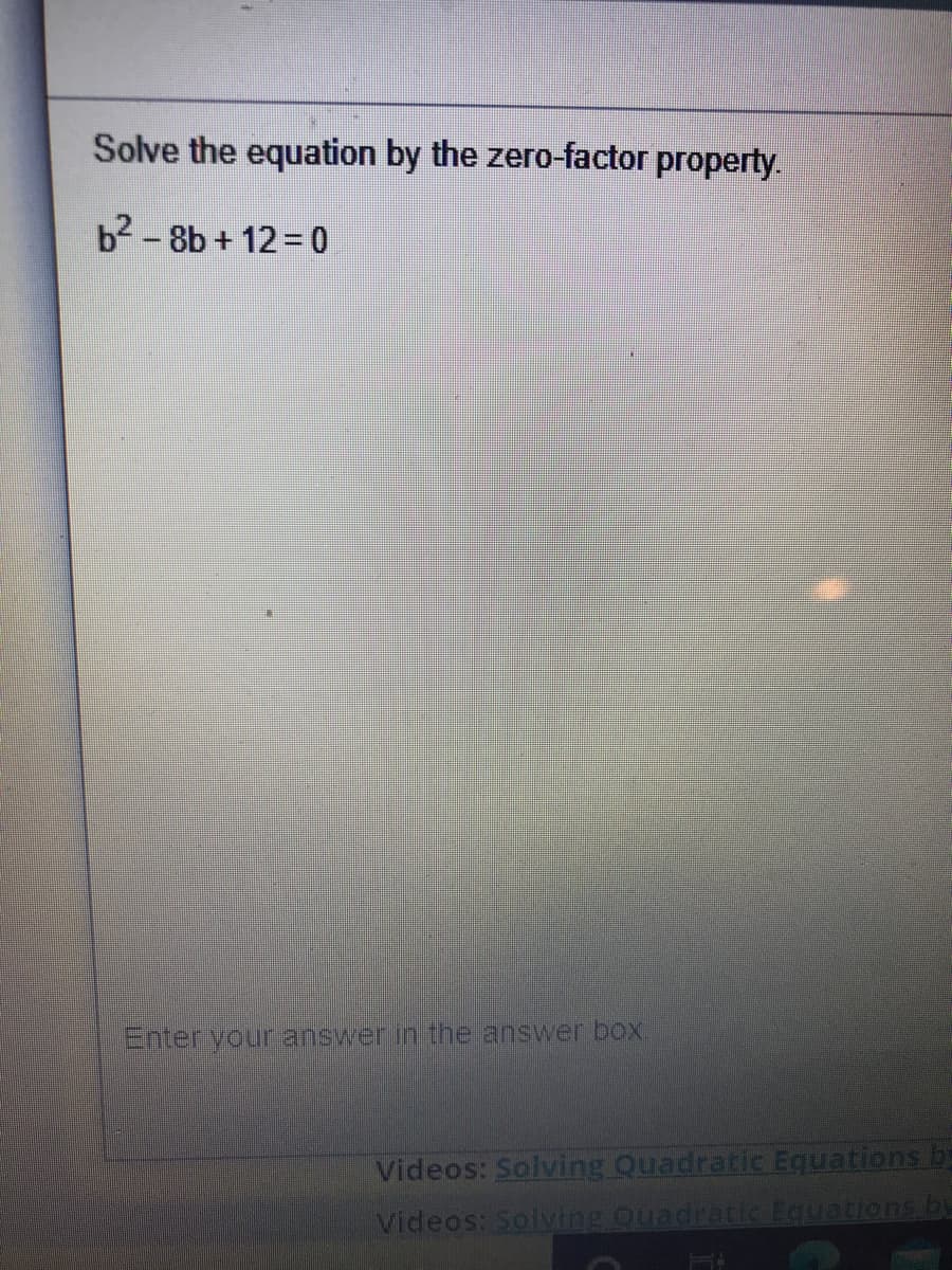 Solve the equation by the zero-factor property.
b2 - 8b + 12 = 0
%3D
Enter your answer in the answer box.
Videos: Solving Quadratic Equations by
Videos: Solving Quadratic Equations by
