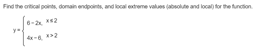 Find the critical points, domain endpoints, and local extreme values (absolute and local) for the function.
xs2
6- 2x,
y =
4x - 6,
x>2
