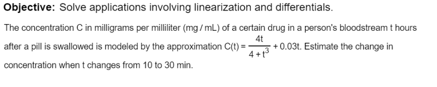 bjective: Solve applications involving linearization and differentials.
he concentration C in milligrams per milliliter (mg/ mL) of a certain drug in a person's bloodstreamt hours
4t
ter a pill is swallowed is modeled by the approximation C(t) =
4 +t3
+ 0.03t. Estimate the change in
encentration when t changes from 10 to 30 min.
