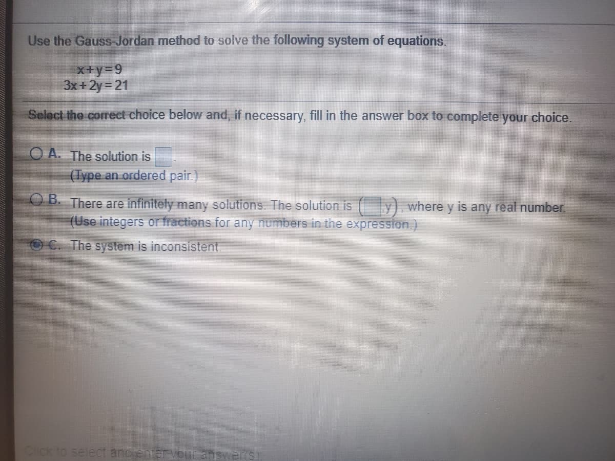 Use the Gauss-Jordan method to solve the following system of equations.
x+y=9
3x+ 2y = 21
Select the correct choice below and, if necessary, fill in the answer box to complete your choice.
O A. The solution is
(Type an ordered pair.)
B There are infinitely many solutions The solution is
(Use integers or fractions for any numbers in the expression.)
y) where y is any real number
C. The system is inconsistent.
Click to select and enteTVOUr answer si
